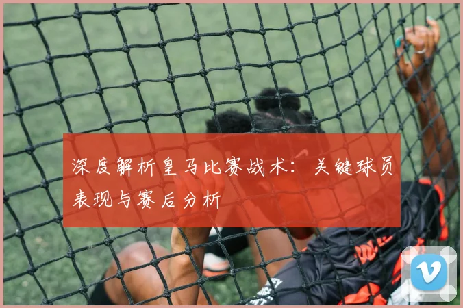 深度解析皇马比赛战术：关键球员表现与赛后分析