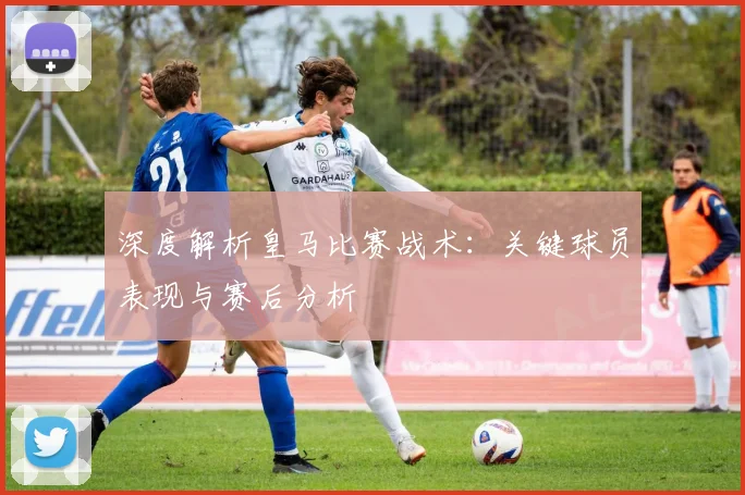 深度解析皇马比赛战术：关键球员表现与赛后分析