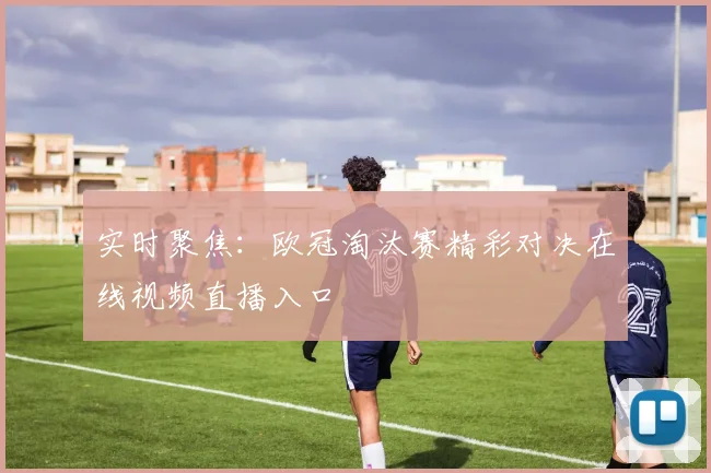 实时聚焦：欧冠淘汰赛精彩对决在线视频直播入口