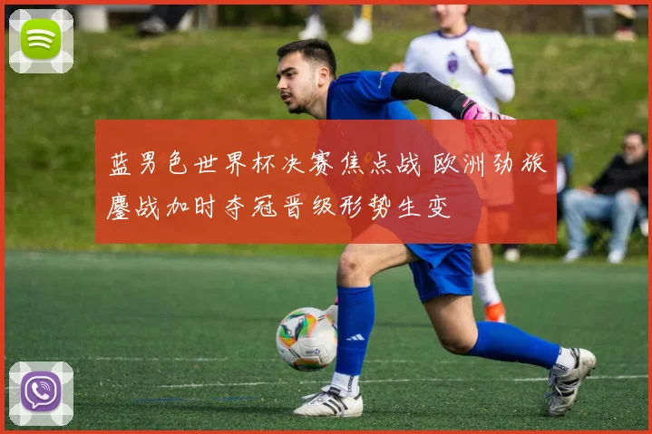 蓝男色世界杯决赛焦点战 欧洲劲旅鏖战加时夺冠晋级形势生变