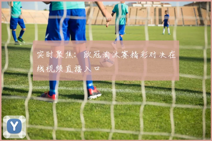 实时聚焦：欧冠淘汰赛精彩对决在线视频直播入口