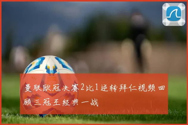 曼联欧冠决赛2比1逆转拜仁视频回顾三冠王经典一战