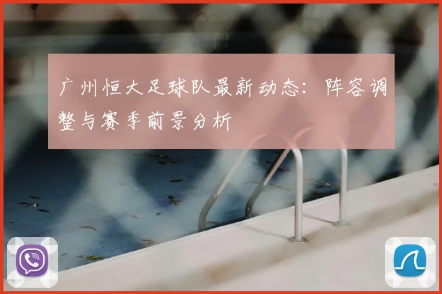 广州恒大足球队最新动态：阵容调整与赛季前景分析