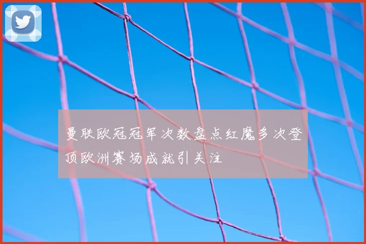 曼联欧冠冠军次数盘点红魔多次登顶欧洲赛场成就引关注