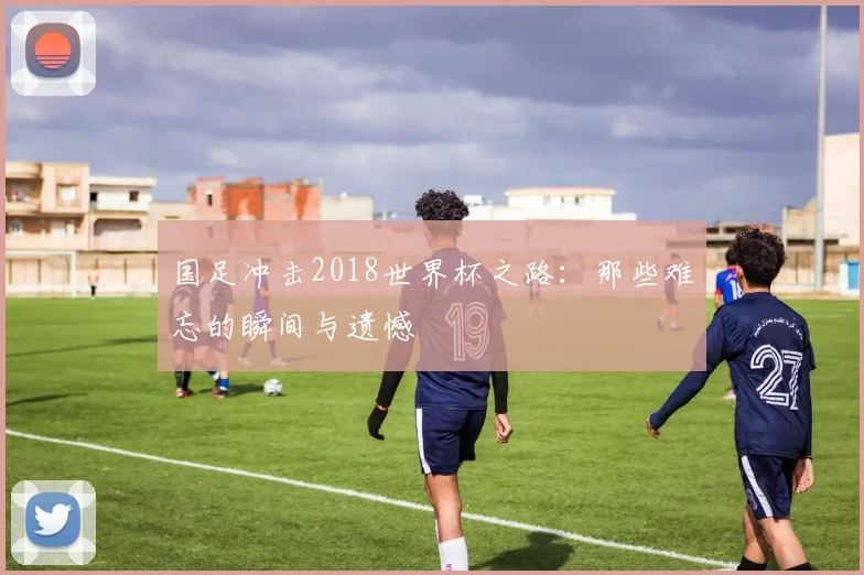 国足冲击2018世界杯之路：那些难忘的瞬间与遗憾