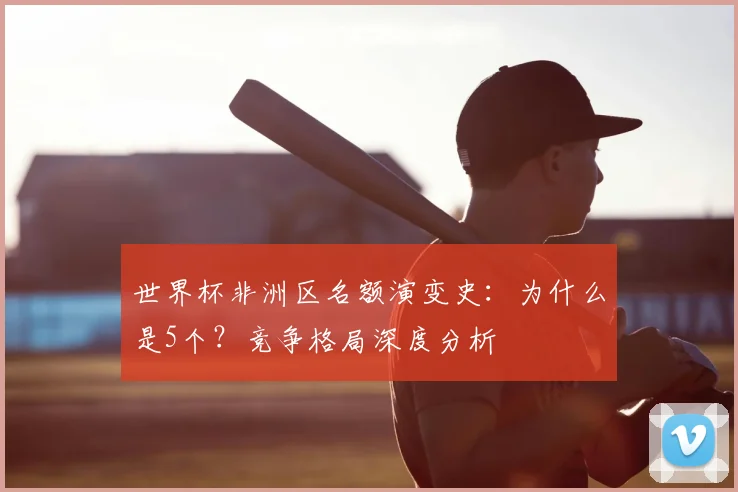 世界杯非洲区名额演变史：为什么是5个？竞争格局深度分析