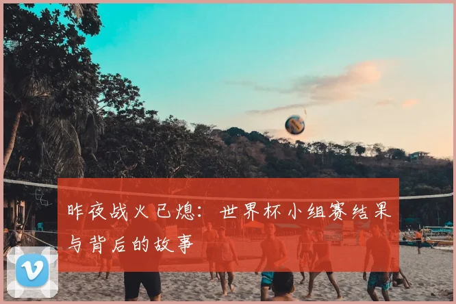 昨夜战火已熄：世界杯小组赛结果与背后的故事