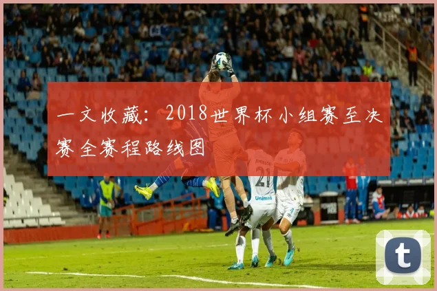一文收藏:2018世界杯小组赛至决赛全赛程路线图