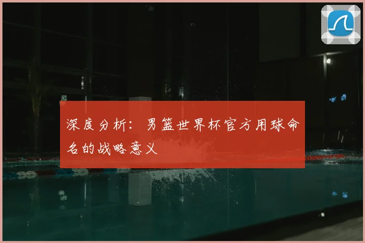 深度分析：男篮世界杯官方用球命名的战略意义
